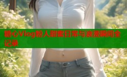 糖心Vlog粉人甜蜜日常与浪漫瞬间全记录