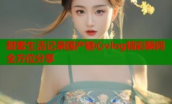 甜蜜生活记录国产糖心vlog精彩瞬间全方位分享