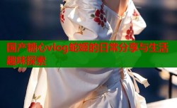 国产糖心vlog蛇姬的日常分享与生活趣味探索