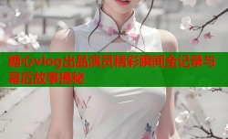糖心vlog出品演员精彩瞬间全记录与幕后故事揭秘