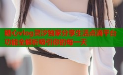糖心vlog灵汐独家分享生活点滴平台功能全解析吸引你的每一天