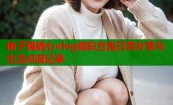 柚子猫糖心vlog精彩合集日常分享与生活点滴记录