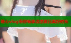 糖心vlog带你畅享清凉夏日美好时光