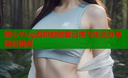 糖心Vlog西奶的甜蜜日常与生活分享精彩瞬间