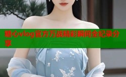 糖心vlog官方万战精彩瞬间全纪录分享