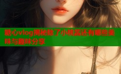 糖心vlog揭秘除了小桃酱还有哪些美味与趣味分享