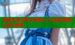 甜蜜生活日常分享糖心vlog精彩瞬间记录与感悟