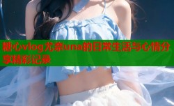 糖心vlog尤奈una的日常生活与心情分享精彩记录