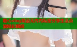糖心vlog精品无内内私密分享生活点滴精彩瞬间