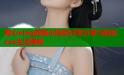 糖心vlog西施小晗的日常分享与精彩cos生活揭秘