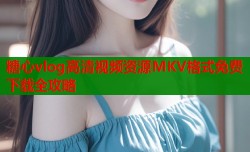 糖心vlog高清视频资源MKV格式免费下载全攻略