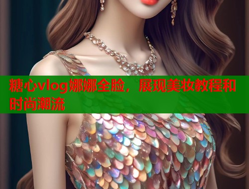 糖心vlog娜娜全脸，展现美妆教程和时尚潮流  第1张