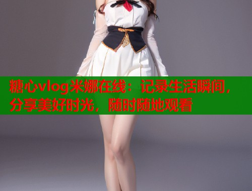 糖心vlog米娜在线：记录生活瞬间，分享美好时光，随时随地观看  第1张