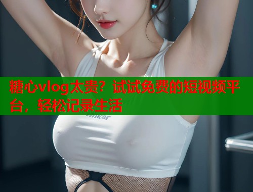 糖心vlog太贵？试试免费的短视频平台，轻松记录生活  第1张