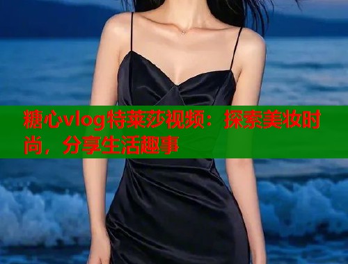 糖心vlog特莱莎视频：探索美妆时尚，分享生活趣事  第1张