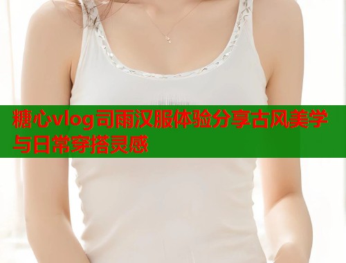 糖心vlog司雨汉服体验分享古风美学与日常穿搭灵感  第1张