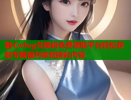糖心vlog兑换码免费领取平台轻松获取专属福利体验精彩内容  第2张
