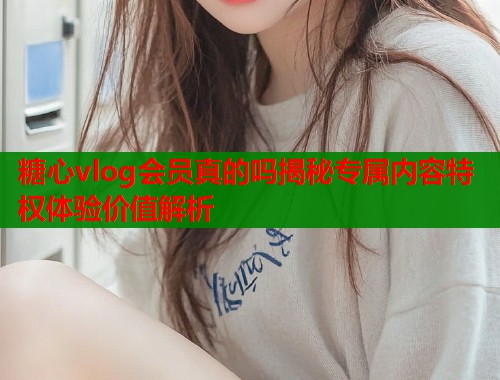 糖心vlog会员真的吗揭秘专属内容特权体验价值解析  第1张