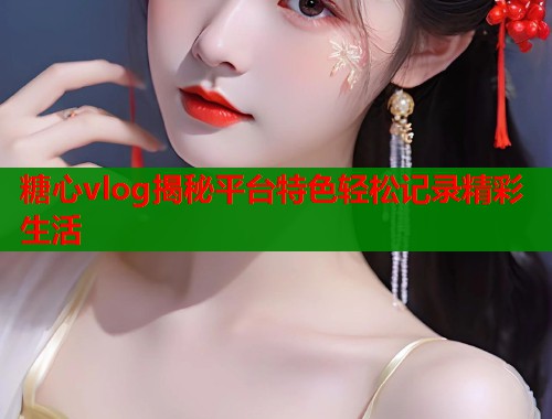 糖心vlog揭秘平台特色轻松记录精彩生活  第1张