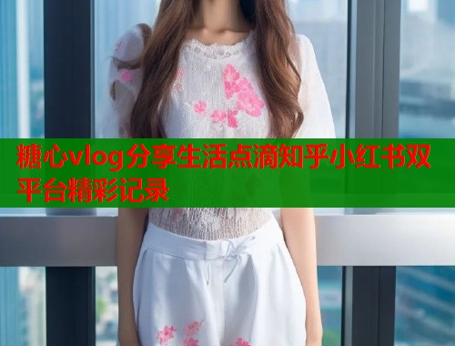 糖心vlog分享生活点滴知乎小红书双平台精彩记录  第1张