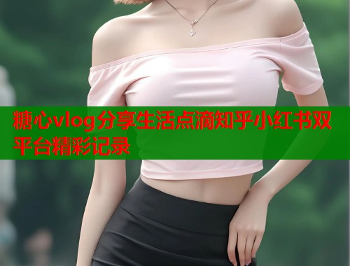 糖心vlog分享生活点滴知乎小红书双平台精彩记录  第2张