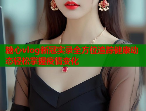 糖心vlog新冠实录全方位追踪健康动态轻松掌握疫情变化  第1张