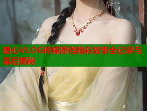 糖心VLOG传媒原档精彩故事全记录与幕后揭秘  第2张