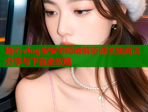 糖心vlog安安老师破解资源全集高清分享与下载全攻略  第1张