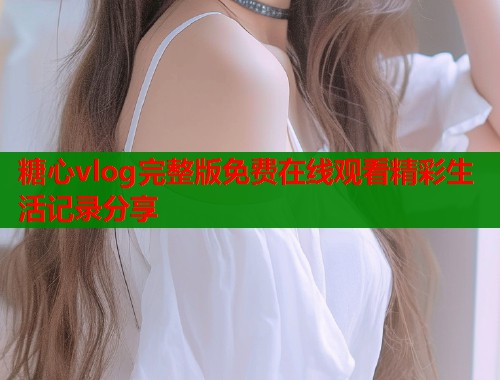 糖心vlog完整版免费在线观看精彩生活记录分享  第1张
