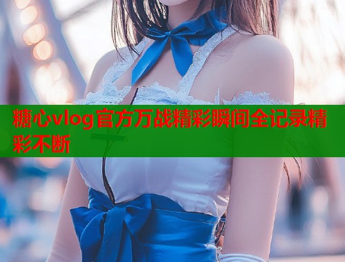 糖心vlog官方万战精彩瞬间全记录精彩不断  第1张