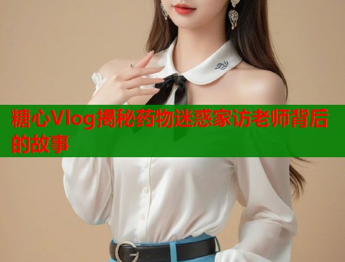 糖心Vlog揭秘药物迷惑家访老师背后的故事  第1张
