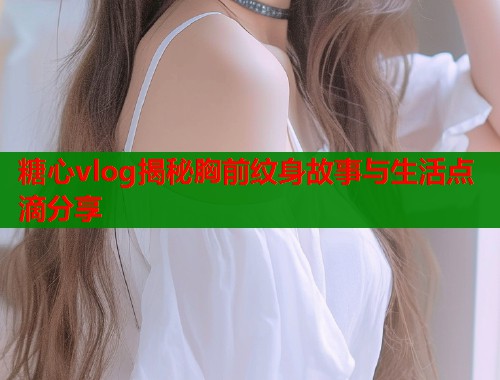 糖心vlog揭秘胸前纹身故事与生活点滴分享  第1张