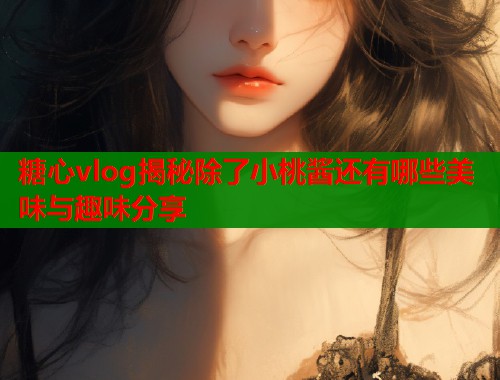 糖心vlog揭秘除了小桃酱还有哪些美味与趣味分享  第1张