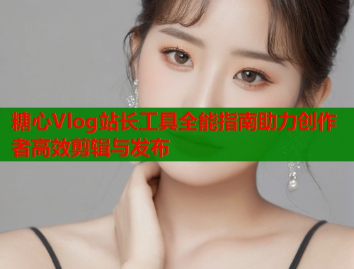 糖心Vlog站长工具全能指南助力创作者高效剪辑与发布  第1张