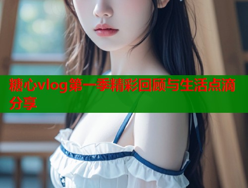 糖心vlog第一季精彩回顾与生活点滴分享  第1张
