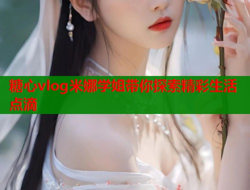 糖心vlog米娜学姐带你探索精彩生活点滴  第1张