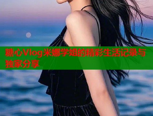糖心Vlog米娜学姐的精彩生活记录与独家分享  第1张