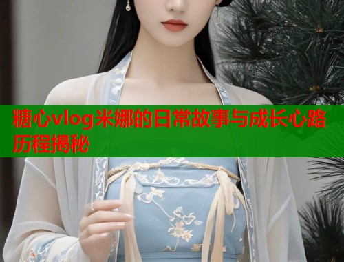 糖心vlog米娜的日常故事与成长心路历程揭秘  第1张