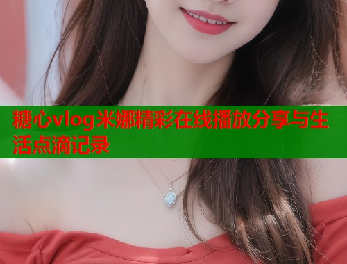 糖心vlog米娜精彩在线播放分享与生活点滴记录  第1张