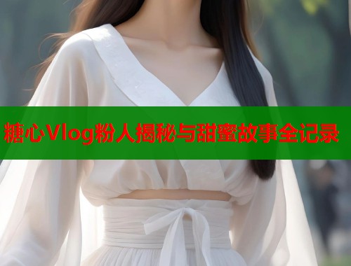 糖心Vlog粉人揭秘与甜蜜故事全记录  第1张