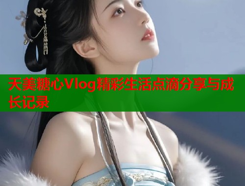 天美糖心Vlog精彩生活点滴分享与成长记录  第1张