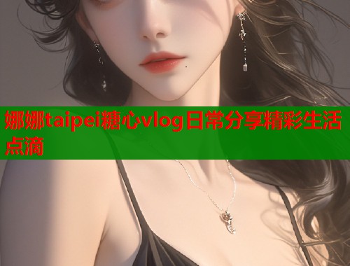 娜娜taipei糖心vlog日常分享精彩生活点滴  第1张