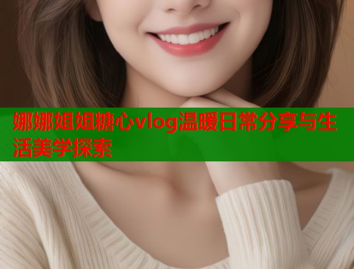 娜娜姐姐糖心vlog温暖日常分享与生活美学探索  第1张