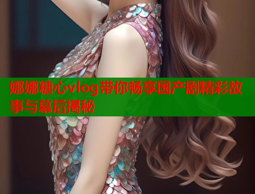 娜娜糖心vlog带你畅享国产剧精彩故事与幕后揭秘  第1张
