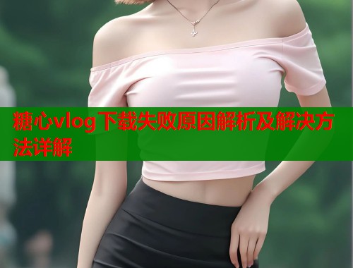 糖心vlog下载失败原因解析及解决方法详解  第2张