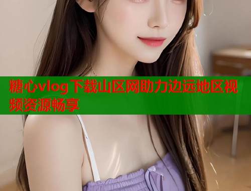 糖心vlog下载山区网助力边远地区视频资源畅享  第2张