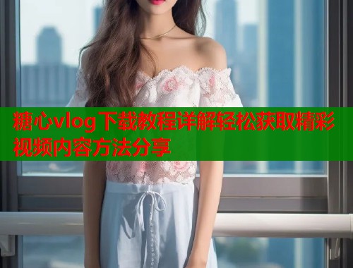 糖心vlog下载教程详解轻松获取精彩视频内容方法分享  第1张