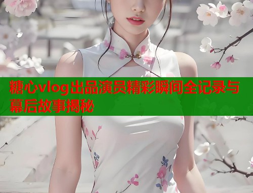 糖心vlog出品演员精彩瞬间全记录与幕后故事揭秘  第1张