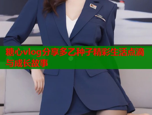 糖心vlog分享多乙种子精彩生活点滴与成长故事  第1张