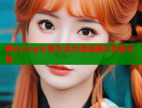 糖心vlog分享生活点滴温暖交友新天地  第2张